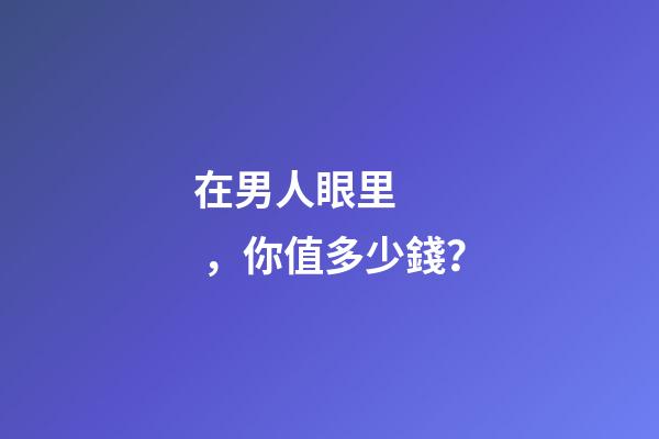 在男人眼里，你值多少錢？